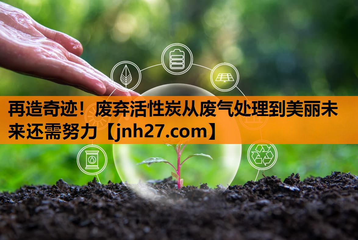 再造奇迹！废弃活性炭从废气处理到美丽未来还需努力