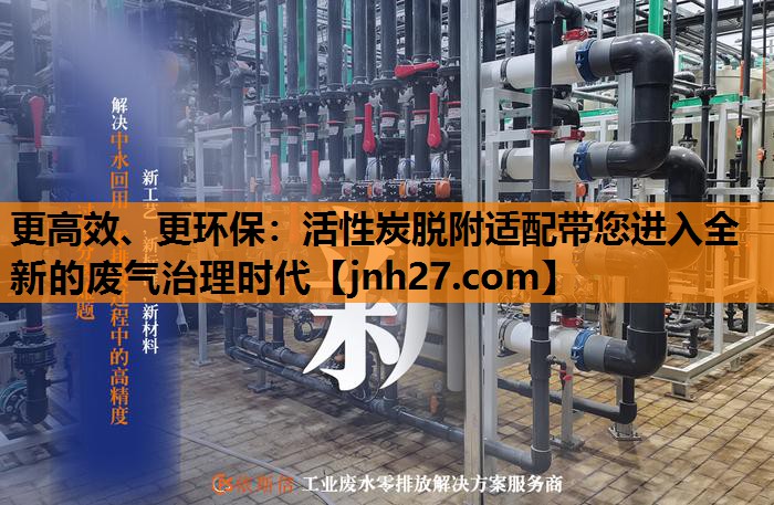 更高效、更环保：活性炭脱附适配带您进入全新的废气治理时代