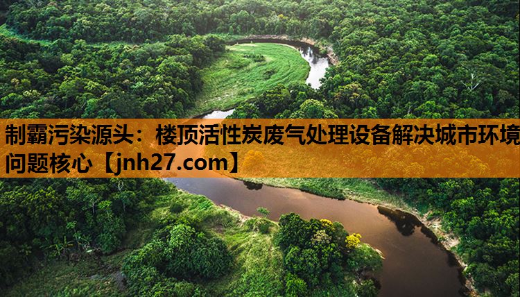 制霸污染源头：楼顶活性炭废气处理设备解决城市环境问题核心