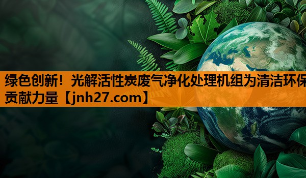 绿色创新！光解活性炭废气净化处理机组为清洁环保贡献力量