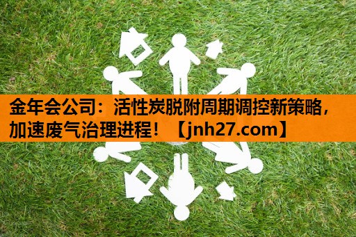 <strong>金年会公司：活性炭脱附周期调控新策略，加速废气治理进程！</strong>
