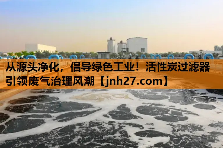 从源头净化，倡导绿色工业！活性炭过滤器引领废气治理风潮