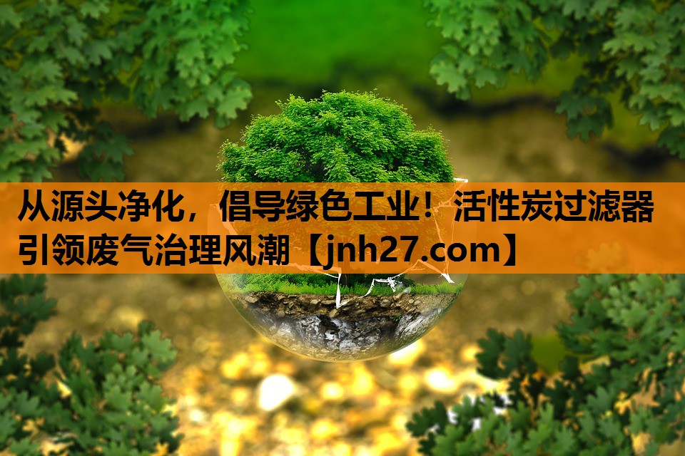 从源头净化，倡导绿色工业！活性炭过滤器引领废气治理风潮
