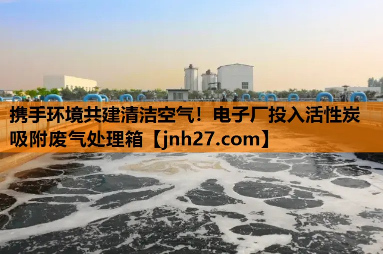 携手环境共建清洁空气！电子厂投入活性炭吸附废气处理箱