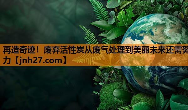 再造奇迹！废弃活性炭从废气处理到美丽未来还需努力