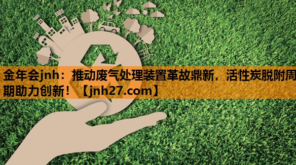 推动废气处理装置革故鼎新，活性炭脱附周期助力创新！