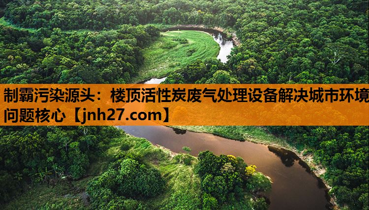 制霸污染源头：楼顶活性炭废气处理设备解决城市环境问题核心