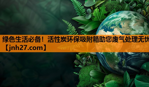 绿色生活必备！活性炭环保吸附箱助您废气处理无忧