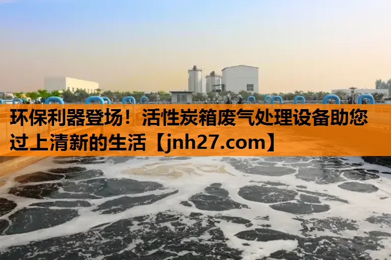 环保利器登场！活性炭箱废气处理设备助您过上清新的生活